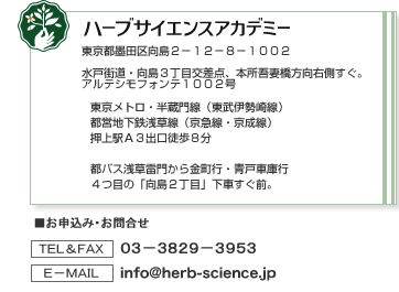 【ハーブサイエンスアカデミー】水戸街道・向島３丁目交差点、本所吾妻橋方向右側すぐ。アルテシモフォンテ１００２号【アクセス】東京メトロ・半蔵門線（東武伊勢崎線）／都営地下鉄浅草線（京急線・京成線）　押上駅Ａ３出口徒歩８分、都バス浅草雷門から金町行・青戸車庫行／４つ目の「向島２丁目」下車すぐ前。【お申込み・お問合せ】TEL&FAX：０３－３８２９－３９５３、E-mail：info@herb-science.jp